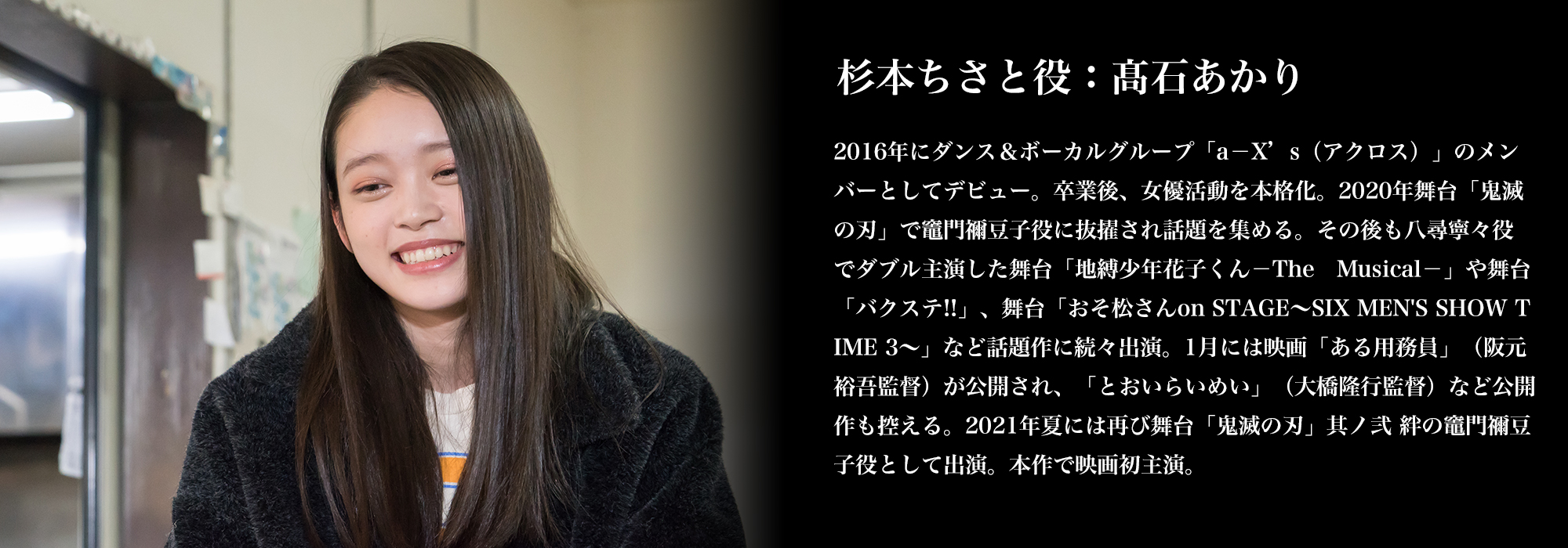 杉本ちさと役：髙石あかり／2016年にダンス＆ボーカルグループ「a－X’s（アクロス）」のメンバーとしてデビュー。卒業後、女優活動を本格化。2020年舞台「鬼滅の刃」で竈門禰豆子役に抜擢され話題を集める。その後も八尋寧々役でダブル主演した舞台「地縛少年花子くん－The　Musical－」や舞台「バクステ!!」、舞台「おそ松さんon STAGE～SIX MEN'S SHOW TIME 3～」など話題作に続々出演。1月には映画「ある用務員」（阪元裕吾監督）が公開され、「とおいらいめい」（大橋隆行監督）など公開作も控える。2021年夏には再び舞台「鬼滅の刃」其ノ弐 絆の竈門禰豆子役として出演。本作で映画初主演。