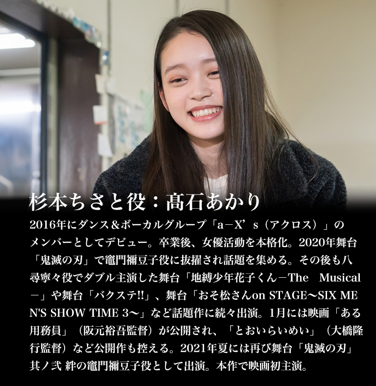 杉本ちさと役：髙石あかり／2016年にダンス＆ボーカルグループ「a－X’s（アクロス）」のメンバーとしてデビュー。卒業後、女優活動を本格化。2020年舞台「鬼滅の刃」で竈門禰豆子役に抜擢され話題を集める。その後も八尋寧々役でダブル主演した舞台「地縛少年花子くん－The　Musical－」や舞台「バクステ!!」、舞台「おそ松さんon STAGE～SIX MEN'S SHOW TIME 3～」など話題作に続々出演。1月には映画「ある用務員」（阪元裕吾監督）が公開され、「とおいらいめい」（大橋隆行監督）など公開作も控える。2021年夏には再び舞台「鬼滅の刃」其ノ弐 絆の竈門禰豆子役として出演。本作で映画初主演。