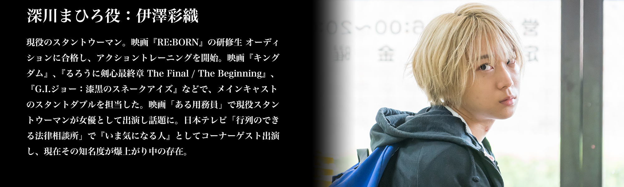 深川まひろ役：伊澤彩織/現役のスタントウーマン。映画『RE:BORN』の研修生 オーディションに合格し、アクショントレーニングを開始。映画『キングダム』､『るろうに剣心最終章 The Final / The Beginning』､『G.I.ジョー：漆黒のスネークアイズ』などで、メインキャストのスタントダブルを担当した。映画「ある用務員」で現役スタントウーマンが女優として出演し話題に。日本テレビ「行列のできる法律相談所」で『いま気になる人』としてコーナーゲスト出演し、現在その知名度が爆上がり中の存在。