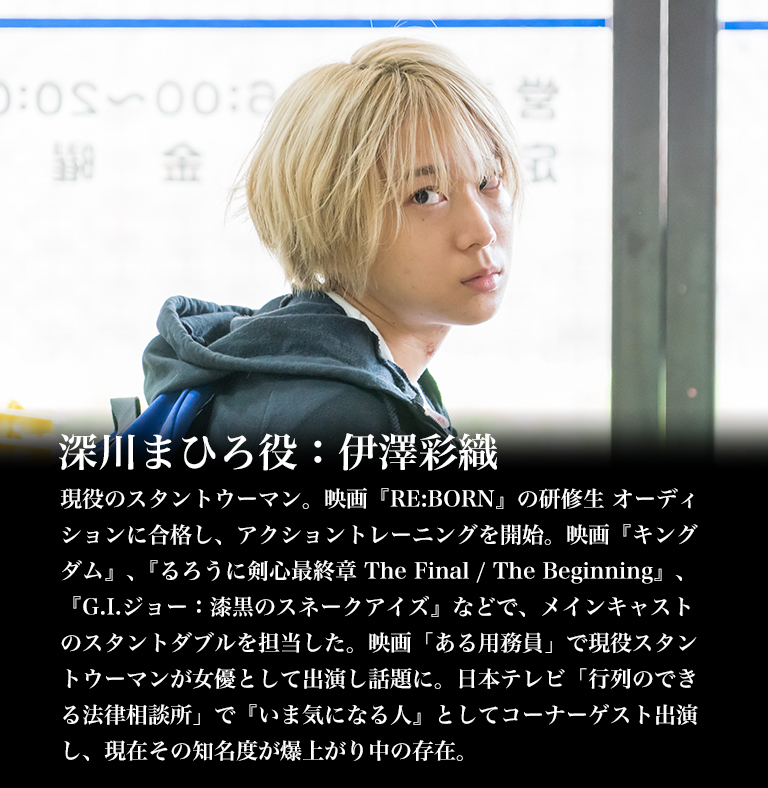 深川まひろ役：伊澤彩織/現役のスタントウーマン。映画『RE:BORN』の研修生 オーディションに合格し、アクショントレーニングを開始。映画『キングダム』､『るろうに剣心最終章 The Final / The Beginning』､『G.I.ジョー：漆黒のスネークアイズ』などで、メインキャストのスタントダブルを担当した。映画「ある用務員」で現役スタントウーマンが女優として出演し話題に。日本テレビ「行列のできる法律相談所」で『いま気になる人』としてコーナーゲスト出演し、現在その知名度が爆上がり中の存在。