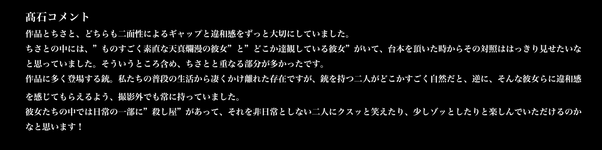 髙石コメント／作品とちさと、どちらも二面性によるギャップと違和感をずっと大切にしていました。ちさとの中には、”ものすごく素直な天真爛漫の彼女”と”どこか達観している彼女”がいて、台本を頂いた時からその対照ははっきり見せたいなと思っていました。そういうところ含め、ちさとと重なる部分が多かったです。作品に多く登場する銃。私たちの普段の生活から凄くかけ離れた存在ですが、銃を持つ二人がどこかすごく自然だと、逆に、そんな彼女らに違和感を感じてもらえるよう、撮影外でも常に持っていました。彼女たちの中では日常の一部に”殺し屋”があって、それを非日常としない二人にクスッと笑えたり、少しゾッとしたりと楽しんでいただけるのかなと思います！