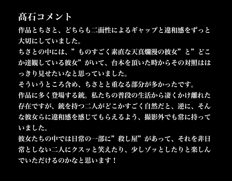 髙石コメント／作品とちさと、どちらも二面性によるギャップと違和感をずっと大切にしていました。ちさとの中には、”ものすごく素直な天真爛漫の彼女”と”どこか達観している彼女”がいて、台本を頂いた時からその対照ははっきり見せたいなと思っていました。そういうところ含め、ちさとと重なる部分が多かったです。作品に多く登場する銃。私たちの普段の生活から凄くかけ離れた存在ですが、銃を持つ二人がどこかすごく自然だと、逆に、そんな彼女らに違和感を感じてもらえるよう、撮影外でも常に持っていました。彼女たちの中では日常の一部に”殺し屋”があって、それを非日常としない二人にクスッと笑えたり、少しゾッとしたりと楽しんでいただけるのかなと思います！