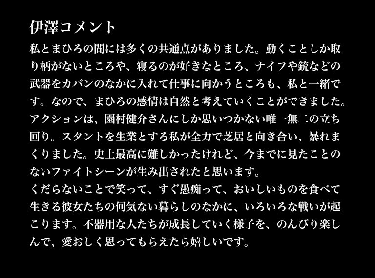 伊澤コメント／私とまひろの間には多くの共通点がありました。動くことしか取り柄がないところや、寝るのが好きなところ、ナイフや銃などの武器をカバンのなかに入れて仕事に向かうところも、私と一緒です。なので、まひろの感情は自然と考えていくことができました。アクションは、園村健介さんにしか思いつかない唯一無二の立ち回り。スタントを生業とする私が全力で芝居と向き合い、暴れまくりました。史上最高に難しかったけれど、今までに見たことのないファイトシーンが生み出されたと思います。くだらないことで笑って、すぐ愚痴って、おいしいものを食べて生きる彼女たちの何気ない暮らしのなかに、いろいろな戦いが起こります。不器用な人たちが成長していく様子を、のんびり楽しんで、愛おしく思ってもらえたら嬉しいです。