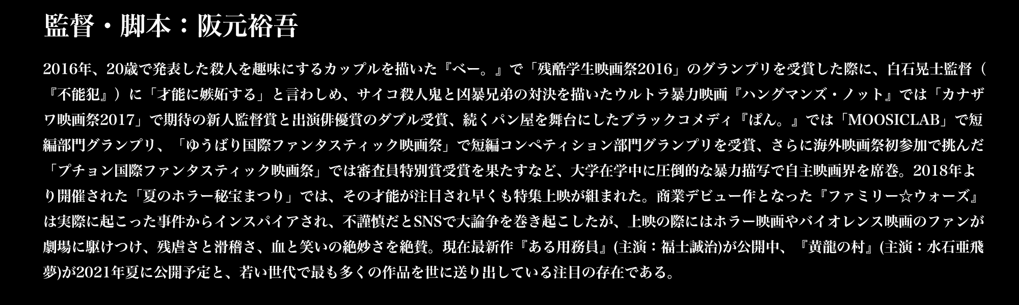 監督・脚本：阪元裕吾／2016年、20歳で発表した殺人を趣味にするカップルを描いた『ベー。』で「残酷学生映画祭2016」のグランプリを受賞した際に、白石晃士監督（『不能犯』）に「才能に嫉妬する」と言わしめ、サイコ殺人鬼と凶暴兄弟の対決を描いたウルトラ暴力映画『ハングマンズ・ノット』では「カナザワ映画祭2017」で期待の新人監督賞と出演俳優賞のダブル受賞、続くパン屋を舞台にしたブラックコメディ『ぱん。』では「MOOSICLAB」で短編部門グランプリ、「ゆうばり国際ファンタスティック映画祭」で短編コンペティション部門グランプリを受賞、さらに海外映画祭初参加で挑んだ「プチョン国際ファンタスティック映画祭」では審査員特別賞受賞を果たすなど、大学在学中に圧倒的な暴力描写で自主映画界を席巻。2018年より開催された「夏のホラー秘宝まつり」では、その才能が注目され早くも特集上映が組まれた。商業デビュー作となった『ファミリー☆ウォーズ』は実際に起こった事件からインスパイアされ、不謹慎だとSNSで大論争を巻き起こしたが、上映の際にはホラー映画やバイオレンス映画のファンが劇場に駆けつけ、残虐さと滑稽さ、血と笑いの絶妙さを絶賛。現在最新作『ある用務員』(主演：福士誠治)が公開中、『黄龍の村』(主演：水石亜斗夢)が2021年夏に公開予定と、若い世代で最も多くの作品を世に送り出している注目の存在である。