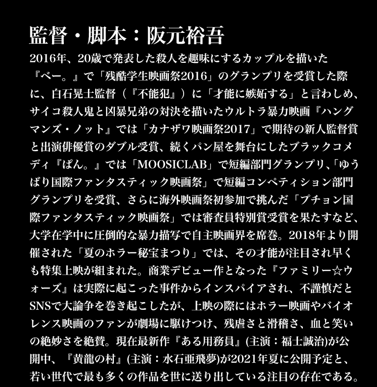 監督・脚本：阪元裕吾／2016年、20歳で発表した殺人を趣味にするカップルを描いた『ベー。』で「残酷学生映画祭2016」のグランプリを受賞した際に、白石晃士監督（『不能犯』）に「才能に嫉妬する」と言わしめ、サイコ殺人鬼と凶暴兄弟の対決を描いたウルトラ暴力映画『ハングマンズ・ノット』では「カナザワ映画祭2017」で期待の新人監督賞と出演俳優賞のダブル受賞、続くパン屋を舞台にしたブラックコメディ『ぱん。』では「MOOSICLAB」で短編部門グランプリ、「ゆうばり国際ファンタスティック映画祭」で短編コンペティション部門グランプリを受賞、さらに海外映画祭初参加で挑んだ「プチョン国際ファンタスティック映画祭」では審査員特別賞受賞を果たすなど、大学在学中に圧倒的な暴力描写で自主映画界を席巻。2018年より開催された「夏のホラー秘宝まつり」では、その才能が注目され早くも特集上映が組まれた。商業デビュー作となった『ファミリー☆ウォーズ』は実際に起こった事件からインスパイアされ、不謹慎だとSNSで大論争を巻き起こしたが、上映の際にはホラー映画やバイオレンス映画のファンが劇場に駆けつけ、残虐さと滑稽さ、血と笑いの絶妙さを絶賛。現在最新作『ある用務員』(主演：福士誠治)が公開中、『黄龍の村』(主演：水石亜斗夢)が2021年夏に公開予定と、若い世代で最も多くの作品を世に送り出している注目の存在である。
