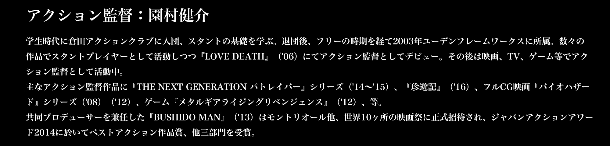 アクション監督：園村健介／学生時代に倉田アクションクラブに入団、スタントの基礎を学ぶ。退団後、フリーの時期を経て2003年ユーデンフレームワークスに所属。数々の作品でスタントプレイヤーとして活動しつつ『LOVE DEATH』（'06）にてアクション監督としてデビュー。その後は映画、TV、ゲーム等でアクション監督として活動中。主なアクション監督作品に『THE NEXT GENERATION パトレイバー』シリーズ（'14～'15）、『珍遊記』（'16）、フルCG映画『バイオハザード』シリーズ（'08）（'12）、ゲーム『メタルギアライジングリベンジェンス』（'12）、等。共同プロデューサーを兼任した『BUSHIDO MAN』（'13）はモントリオール他、世界10ヶ所の映画祭に正式招待され、ジャパンアクションアワード2014に於いてベストアクション作品賞、他三部門を受賞。
