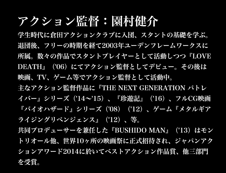 アクション監督：園村健介／学生時代に倉田アクションクラブに入団、スタントの基礎を学ぶ。退団後、フリーの時期を経て2003年ユーデンフレームワークスに所属。数々の作品でスタントプレイヤーとして活動しつつ『LOVE DEATH』（'06）にてアクション監督としてデビュー。その後は映画、TV、ゲーム等でアクション監督として活動中。主なアクション監督作品に『THE NEXT GENERATION パトレイバー』シリーズ（'14～'15）、『珍遊記』（'16）、フルCG映画『バイオハザード』シリーズ（'08）（'12）、ゲーム『メタルギアライジングリベンジェンス』（'12）、等。共同プロデューサーを兼任した『BUSHIDO MAN』（'13）はモントリオール他、世界10ヶ所の映画祭に正式招待され、ジャパンアクションアワード2014に於いてベストアクション作品賞、他三部門を受賞。
