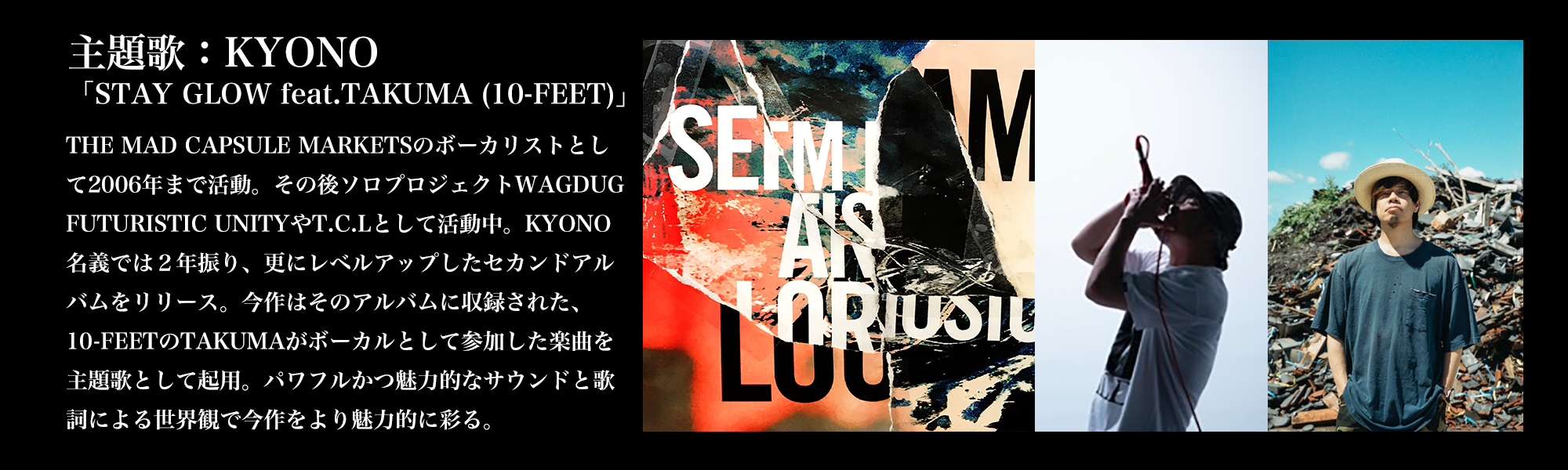 主題歌：KYONO「STAY GLOW feat.TAKUMA (10-FEET)」／THE MAD CAPSULE MARKETSのホ゛ーカリストとして2006年まて゛活動。その後ソロフ゜ロシ゛ェクトWAGDUG FUTURISTIC UNITYやT.C.Lとして活動中。KYONO名義では２年振り、更にレベルアップしたセカンドアルバムをリリース。今作はそのアルバムに収録された、10-FEETのTAKUMAがボーカルとして参加した楽曲を主題歌として起用。パワフルかつ魅力的なサウンドと歌詞による世界観で今作をより魅力的に彩る。