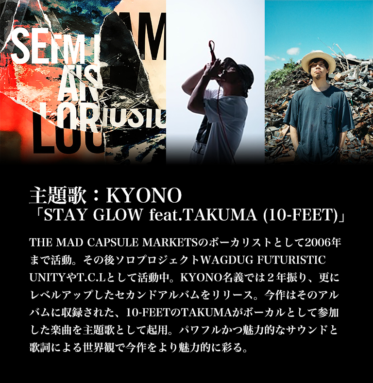主題歌：KYONO「STAY GLOW feat.TAKUMA (10-FEET)」／THE MAD CAPSULE MARKETSのホ゛ーカリストとして2006年まて゛活動。その後ソロフ゜ロシ゛ェクトWAGDUG FUTURISTIC UNITYやT.C.Lとして活動中。KYONO名義では２年振り、更にレベルアップしたセカンドアルバムをリリース。今作はそのアルバムに収録された、10-FEETのTAKUMAがボーカルとして参加した楽曲を主題歌として起用。パワフルかつ魅力的なサウンドと歌詞による世界観で今作をより魅力的に彩る。